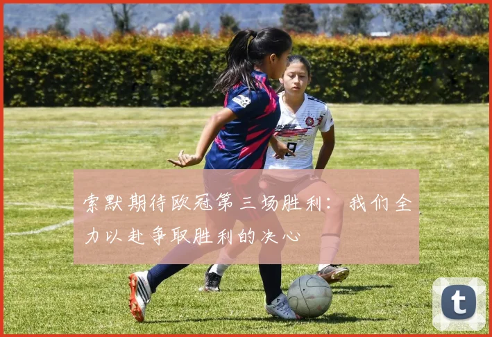 索默期待欧冠第三场胜利：我们全力以赴争取胜利的决心