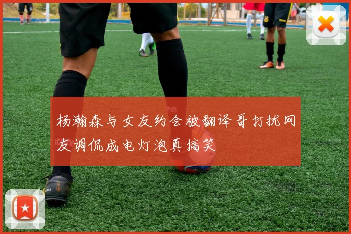 杨瀚森与女友约会被翻译哥打扰网友调侃成电灯泡真搞笑
