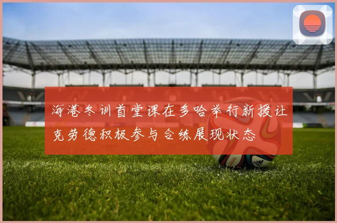 海港冬训首堂课在多哈举行新援让克劳德积极参与合练展现状态