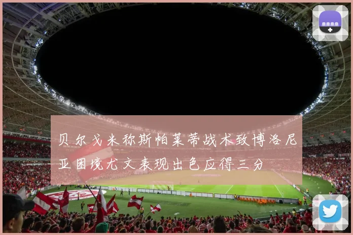 贝尔戈米称斯帕莱蒂战术致博洛尼亚困境尤文表现出色应得三分