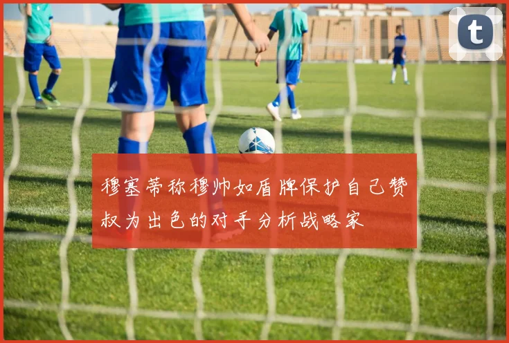穆塞蒂称穆帅如盾牌保护自己赞囧叔为出色的对手分析战略家
