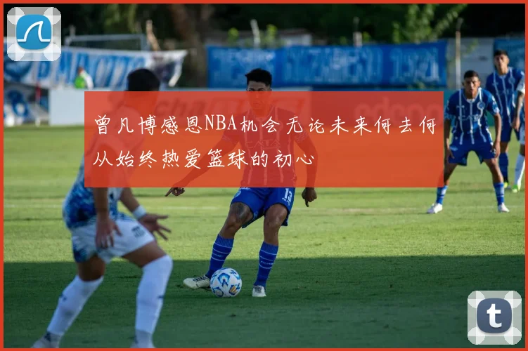 曾凡博感恩NBA机会无论未来何去何从始终热爱篮球的初心