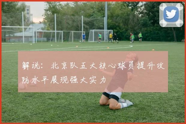 解说：北京队五大核心球员提升攻防水平展现强大实力