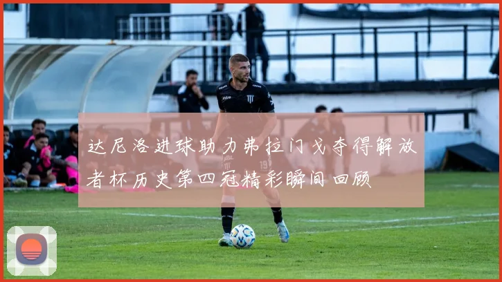 达尼洛进球助力弗拉门戈夺得解放者杯历史第四冠精彩瞬间回顾