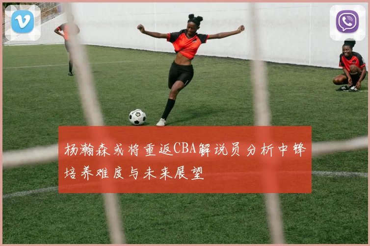 杨瀚森或将重返CBA解说员分析中锋培养难度与未来展望