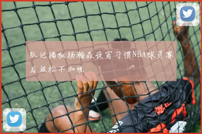 队记揭秘杨瀚森夜宵习惯NBA球员赛后放松不加练