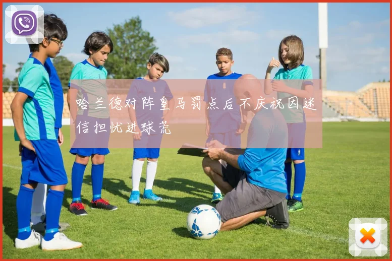 哈兰德对阵皇马罚点后不庆祝因迷信担忧进球荒