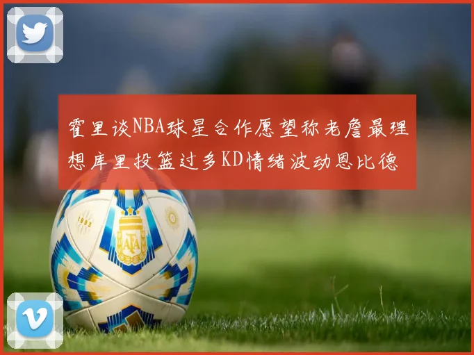 霍里谈NBA球星合作愿望称老詹最理想库里投篮过多KD情绪波动恩比德伤病困扰