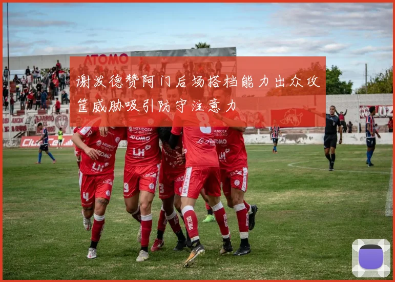 谢泼德赞阿门后场搭档能力出众攻筐威胁吸引防守注意力