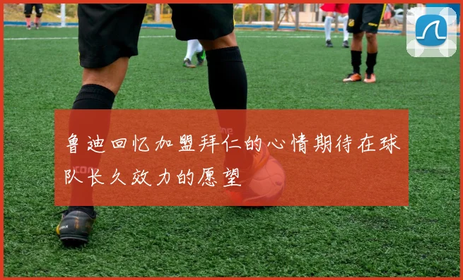 鲁迪回忆加盟拜仁的心情期待在球队长久效力的愿望