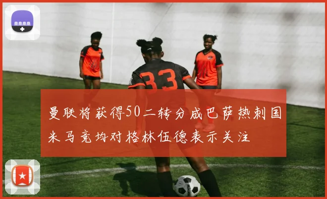 曼联将获得50二转分成巴萨热刺国米马竞均对格林伍德表示关注