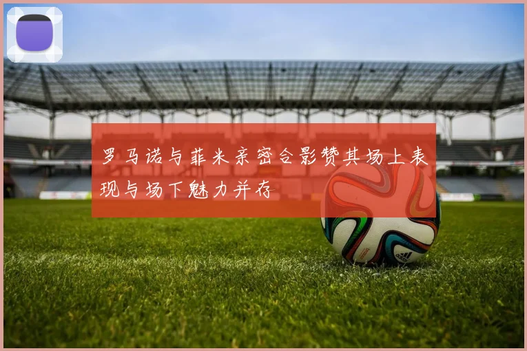 罗马诺与菲米亲密合影赞其场上表现与场下魅力并存