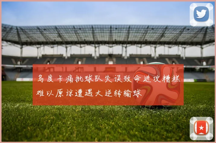 乌度卡痛批球队失误致命进攻糟糕难以原谅遭遇大逆转输球