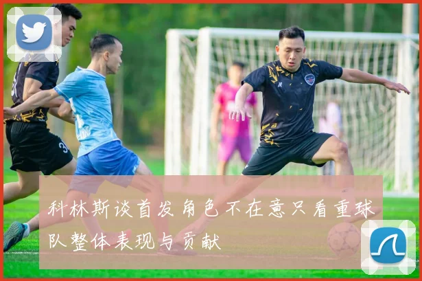 科林斯谈首发角色不在意只看重球队整体表现与贡献