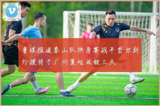 鲁媒报道泰山队热身赛战平首尔新外援将于广州集结放假三天